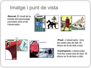 Imatge i punt de vista
•Normal. El nivell de la
mirada del personatge
coincideix amb el de
l’observador.




                           •Picat . L’observador mira
                           les coses des de dalt. El
                           dibuix es fa de dalt a baix.

                           •Contrapicat. L’observador
                           mira les coses des de baix. El
                           dibuix es fa de baix a dalt.
 