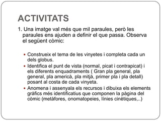 ACTIVITATS
1. Una imatge val més que mil paraules, però les
  paraules ens ajuden a definir el que passa. Observa
  el següent còmic:

   Construeix el tema de les vinyetes i completa cada un
    dels globus.
   Identifica el punt de vista (normal, picat i contrapicat) i
    els diferents enquadraments ( Gran pla general, pla
    general, pla americà, pla mitjà, primer pla i pla detall)
    posant al costa de cada vinyeta.
   Anomena i assenyala els recursos i dibuixa els elements
    gràfics més identificatius que componen la pàgina del
    còmic (metàfores, onomatopeies, línies cinètiques,..)
 