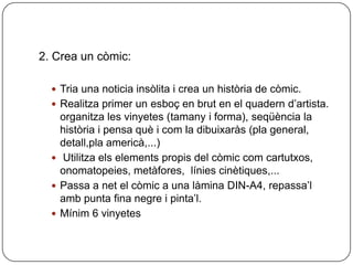 2. Crea un còmic:

   Tria una noticia insòlita i crea un història de còmic.
   Realitza primer un esboç en brut en el quadern d’artista.
    organitza les vinyetes (tamany i forma), seqüència la
    història i pensa què i com la dibuixaràs (pla general,
    detall,pla americà,...)
   Utilitza els elements propis del còmic com cartutxos,
    onomatopeies, metàfores, línies cinètiques,...
   Passa a net el còmic a una làmina DIN-A4, repassa’l
    amb punta fina negre i pinta’l.
   Mínim 6 vinyetes
 
