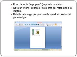  Prem la tecla “impr pant” (imprimir pantalla).
 Obre un Word i clicant el botó dret del ratolí pega la
  imatge.
 Retalla la imatge perquè només quedi el pòster del
  personatge.
 