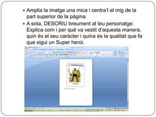  Amplia la imatge una mica i centra’l al mig de la
  part superior de la pàgina.
 A sota, DESCRIU breument al teu personatge:
  Explica com i per què va vestit d’aquesta manera,
  quin és el seu caràcter i quina és la qualitat que fa
  que sigui un Super heroi.
 