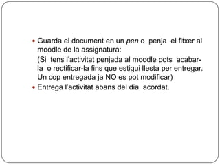  Guarda el document en un pen o penja el fitxer al
  moodle de la assignatura:
  (Si tens l’activitat penjada al moodle pots acabar-
  la o rectificar-la fins que estigui llesta per entregar.
  Un cop entregada ja NO es pot modificar)
 Entrega l’activitat abans del dia acordat.
 