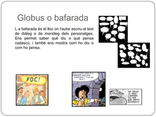Globus o bafarada
L a bafarada és el lloc on l'autor escriu el text
de diàleg o de monòleg dels personatges.
Ens permet saber què diu o què pensa
cadascú, i també ens mostra com ho diu o
com ho pensa.
 