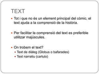 TEXT
 Tot i que no és un element principal del còmic, el
 text ajuda a la comprensió de la història.

 Per facilitar la comprensió del text es preferible
 utilitzar majúscules.

 On trobem el text?
   Text de diàleg (Globus o bafarades)
   Text narratiu (cartutx)
 