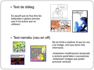  Text de diàleg

Es aquell que es fica dins les
bafarades o globus (encara
que hi ha autors que no
utilitzen)




 Text narratiu (veu en off)
                                 No es limita a explicar el que es veu
                                 a la imatge, sinó que dona més
                                 informació.

                                 -Aclareixen modificacions temporals
                                 o accions paral·leles o successives
                                 -Aclareixen imatges que poden
                                 provocar confusió
 