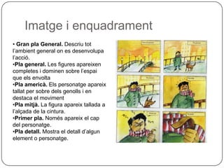 Imatge i enquadrament
• Gran pla General. Descriu tot
l’ambient general on es desenvolupa
l’acció.
•Pla general. Les figures apareixen
completes i dominen sobre l’espai
que els envolta
•Pla americà. Els personatge apareix
tallat per sobre dels genolls i en
destaca el moviment
•Pla mitjà. La figura apareix tallada a
l’alçada de la cintura.
•Primer pla. Només apareix el cap
del personatge.
•Pla detall. Mostra el detall d’algun
element o personatge.
 