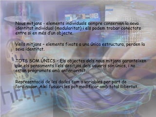 Nous mitjans - elements individuals sempre conserven la seva identitat individual (modularitat) i els podem trobar conectats entre si en més d’un objecte. Vells mitjans – elements fixats a una única estructura, perden la seva identitat. TOTS SOM ÚNICS – Els objectes dels nous mitjans garanteixen que els pensaments i els desitjos dels usuaris són únics, i no estan programats amb anterioritat.   Representació de les dades com a variables per part de l’ordinador. Així l’usuari les pot modificar amb total   llibertat. 