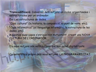 Transcodificació . Conversió dels mitjans en dades organitzades i estructurades per un ordinador. Ex: el xat. “ Capa cultural” (la historia, la composició, el punt de vista, etc). “ Capa informàtica” (el llenguatge informàtic, la estructura de les dades, etc). Aquestes dues capes s’enriqueixen mutuament, creant una NOVA CULTURA DE L’ORDINADOR. Els nous mitjans són vells mitjans que han estat digitalitzats. Característica pròpia dels nous mitjans: LA PROGRAMABILITAT 