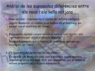 Anàlisi de les suposades diferències entre els nous i els vells mitjans 1.  Nous mitjans – representació digital del mitjans analògics .  Segons Manovich, el cinema ja es basava en el mostreig, en aquest cas el mostreig del temps. 2.  Els suports digitals comparteixen el mateix codi digital i són representats per mitjà d’una sola màquina. Manovich esmenta que el cinema ja combinava imatges en moviment, so i text. 3.  Els nous mitjans permeten l’accés aleatori. En aquest cas Manovich posa com a exemple alguns aparells cinematogràfics del segle XIX, per demostrar que el temps ja estava preparat per a la seva manipulació.  