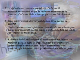 4.  La digitalització comporta una pèrdua d’informació.  Manovich recalca que, el que és realment important, és la quantitat d’informació de la imatge que pot ser útil al usuari. 5.  Copia indiscriminada dels mitjans digitals sense pèrdua de qualitat.   L’autor desmenteix categòricament aquesta afirmació i assegura que es degraden molt més les copies d’imatges digitals que les de les fotografies tradicionals. 6.  A diferència dels vells mitjans els nous mitjans són interactius.   Manovich posa en dubte el propi significat d’interactivitat i demostra amb exemples, com l’el.lipsi cinematogràfica o narrativa, que la interactivitat ja existia amb els vells mitjans.  