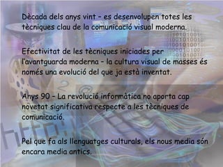 Dècada dels anys vint – es desenvolupen totes les tècniques clau de la comunicació visual moderna.  Efectivitat de les tècniques iniciades per l’avantguarda moderna – la cultura visual de masses és només una evolució del que ja està inventat.  Anys 90 – La revolució informàtica no aporta cap novetat significativa respecte a les tècniques de comunicació. Pel que fa als llenguatges culturals, els nous media són encara media antics. 