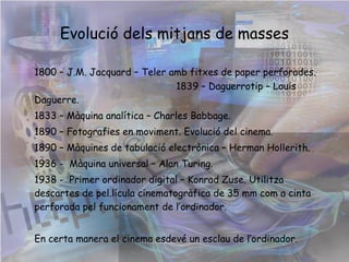 Evolució dels mitjans de masses 1800 – J.M. Jacquard – Teler amb fitxes de paper perforades.   1839 – Daguerrotip – Louis Daguerre.  1833 – Màquina analítica – Charles Babbage. 1890 – Fotografies en moviment. Evolució del cinema. 1890 – Màquines de tabulació electrònica – Herman Hollerith. 1936 -  Màquina universal – Alan Turing.  1938 -  Primer ordinador digital – Konrad Zuse. Utilitza descartes de pel.lícula cinematogràfica de 35 mm com a cinta perforada pel funcionament de l’ordinador. En certa manera el cinema esdevé un esclau de l’ordinador.       