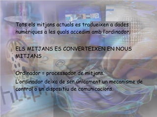 Tots els mitjans actuals es tradueixen a dades numèriques a les quals accedim amb l’ordinador. ELS MITJANS ES CONVERTEIXEN EN NOUS MITJANS Ordinador = processador de mitjans.  L’ordinador deixa de ser únicament un mecanisme de control o un dispositiu de comunicacions.  