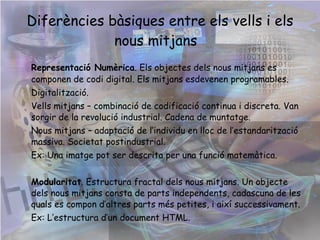 Diferències bàsiques entre els vells i els nous mitjans  Representació Numèrica . Els objectes dels nous mitjans es componen de codi digital. Els mitjans esdevenen programables. Digitalització.  Vells mitjans – combinació de codificació continua i discreta. Van sorgir de la revolució industrial. Cadena de muntatge. Nous mitjans – adaptació de l’individu en lloc de l’estandarització massiva. Societat postindustrial. Ex: el Software. Modularitat . Estructura fractal dels nous mitjans. Un objecte dels nous mitjans consta de parts independents, cadascuna de les quals es compon d’altres parts més petites, i així successivament. Ex: la World Wide Web.  