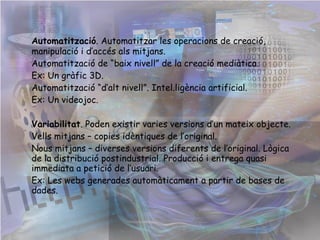 Automatització . Automatitzar les operacions de creació, manipulació i d’accés als mitjans. Ex: programes d’edició d’imatges. Automatització de “baix nivell” de la creació mediàtica. Automatització “d’alt nivell”. Intel.ligència artificial. Variabilitat . Poden existir varies versions d’un mateix objecte. Vells mitjans – copies idèntiques de l’original. Nous mitjans – diverses versions diferents de l’original. Lògica de la distribució postindustrial. Producció i entrega quasi immediata a petició de l’usuari.  Ex: la Web 2.0. 