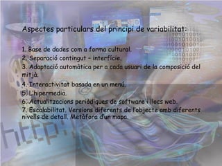 Aspectes particulars del principi de variabilitat: 1. Base de dades com a forma cultural. 2. Separació contingut – interfície. 3. Adaptació automàtica per a cada usuari de la composició del mitjà.   4. Interactivitat basada en un menú. 5. L’hipermedia. 6. Actualitzacions periòdiques de software i llocs web. 7. Escalabilitat. Versions diferents de l’objecte amb diferents nivells de detall. Metàfora d’un mapa.  
