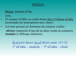 El còmput sil·làbic en català abasta  fins a l’última síl·laba  accentuada (en menyspreem una o dues) Cal tenir present els fenòmens de contacte vocàlic:   elisions   (supressió d’una de les dues vocals en contacte),  sinalefes  (o diftongs sintàctics)    Si el  pots haver  no el  deixis anar.  (11-2)   1ª síl·laba – sinalefa  /  5ª síl·laba – elisió POESIA Metre:  mesura d’un vers. 