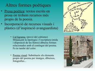 Altres formes poètiques Prosa poètica : textos escrits en prosa on trobem recursos més propis de la poesia.  Incorporació de recursos visuals i plàstics (d’inspiració avanguardista) Cal·ligrama:  (prové del cubisme) Mitjançant la tipologia i l’escriptura (mida i disposició de les lletres) dibuixa formes relacionades amb el contingut del poema. Fa ús també del color.  Poema visual : Substitueix els elements propis del poema per imatges, dibuixos, fotografies... 