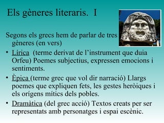 Els gèneres literaris.  I Segons els grecs hem de parlar de tres grans gèneres (en vers) Lírica   (terme derivat de l’instrument que duia Orfeu) Poemes subjectius, expressen emocions i sentiments. Èpica  (terme grec que vol dir narració) Llargs poemes que expliquen fets, les gestes heròiques i els orígens mítics dels pobles. Dramàtica  (del grec acció) Textos creats per ser representats amb personatges i espai escènic.  