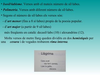 • Isosil·labisme. Versos amb el mateix número de síl·labes.
• Polimetria. Versos amb diferent número de síl·labes.
• Segons el número de síl·labes els versos són:
- d’art menor (fins a 8 sí·labes) propis de la poesia popular.
- d’art major (a partir de 9 síl·labes)
més freqüents en català: decasíl·labs (10) i alexandrins (12).
Molts versos de metre llarg queden dividits en dos hemistiquis per
una cesura i de vegades trobarem rima interna.
 