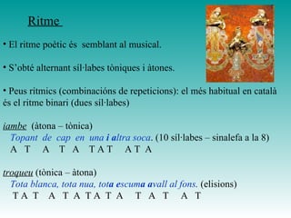 • El ritme poètic és semblant al musical.
• S’obté alternant síl·labes tòniques i àtones.
• Peus rítmics (combinacións de repeticions): el més habitual en català
és el ritme binari (dues síl·labes)
iambe (àtona – tònica)
Topant de cap en una i altra soca. (10 síl·labes – sinalefa a la 8)
A T A T A T A T A T A
troqueu (tònica – àtona)
Tota blanca, tota nua, tota escuma avall al fons. (elisions)
T A T A T A T A T A T A T A T
Ritme
 