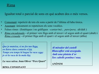 Igualtat total o parcial de sons en què acaben dos o més versos.
• Consonant: repetició de tots els sons a partir de l’última síl·laba tònica.
• Assonant: únicament es repeteixen els sons vocàlics.
• Falses rimes (fonètiques i no gràfiques -cantar/mà ; pare/pera; alt/dalt )
• Rima encadenada - el primer vers lliga amb el tercer i el segon amb el quart (abab) i
Rima creuada - el primer lliga amb el quart i el segon amb el tercer (abba)
...
Que jo mateixa, si no fos tan llega,
en lletra clara contaria el fet.
Temps era temps hi hagué la vaca cega:
jo só la vaca de la mala llet.
La vaca suïssa. Joan Oliver “Pere Quart”
RIMA CONSONANT
Al mirador del castell
Blancaflor està asseguda.
Amb una pinteta d´or
Sos cabells pentina i nua.
ANÒNIM
Rima
 