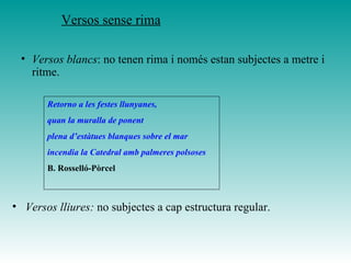 • Versos blancs: no tenen rima i només estan subjectes a metre i
ritme.
• Versos lliures: no subjectes a cap estructura regular.
Retorno a les festes llunyanes,
quan la muralla de ponent
plena d’estàtues blanques sobre el mar
incendia la Catedral amb palmeres polsoses
B. Rosselló-Pòrcel
Versos sense rima
 