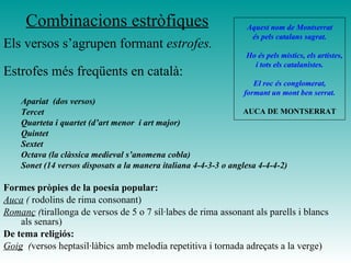 Combinacions estròfiques
Estrofes més freqüents en català:
Apariat (dos versos)
Tercet
Quarteta i quartet (d’art menor i art major)
Quintet
Sextet
Octava (la clàssica medieval s’anomena cobla)
Sonet (14 versos disposats a la manera italiana 4-4-3-3 o anglesa 4-4-4-2)
Formes pròpies de la poesia popular:
Auca ( rodolins de rima consonant)
Romanç (tirallonga de versos de 5 o 7 síl·labes de rima assonant als parells i blancs
als senars)
De tema religiós:
Goig (versos heptasil·làbics amb melodia repetitiva i tornada adreçats a la verge)
Aquest nom de Montserrat
és pels catalans sagrat.
Ho és pels místics, els artistes,
i tots els catalanistes.
El roc és conglomerat,
formant un mont ben serrat.
AUCA DE MONTSERRAT
Els versos s’agrupen formant estrofes.
 