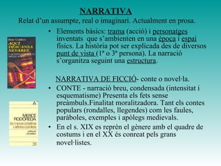 NARRATIVA
Relat d’un assumpte, real o imaginari. Actualment en prosa.
• Elements bàsics: trama (acció) i personatges
inventats que s’ambienten en una època i espai
físics. La història pot ser explicada des de diversos
punt de vista (1ª o 3ª persona). La narració
s’organitza seguint una estructura.
NARRATIVA DE FICCIÓ- conte o novel·la.
• CONTE - narració breu, condensada (intensitat i
esquematisme) Presenta els fets sense
preàmbuls.Finalitat moralitzadora. Tant els contes
populars (rondalles, llegendes) com les faules,
paràboles, exemples i apòlegs medievals.
• En el s. XIX es reprèn el gènere amb el quadre de
costums i en el XX és conreat pels grans
novel·listes.
 