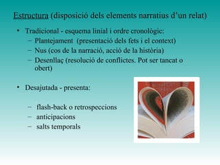 Estructura (disposició dels elements narratius d’un relat)
• Tradicional - esquema linial i ordre cronològic:
– Plantejament (presentació dels fets i el context)
– Nus (cos de la narració, acció de la història)
– Desenllaç (resolució de conflictes. Pot ser tancat o
obert)
• Desajutada - presenta:
– flash-back o retrospeccions
– anticipacions
– salts temporals
 