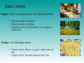 Espai i temps
Espai. Llocs on transcorren els esdeveniments.
• Tancats (espais interiors)
• Oberts (espais exteriors)
• Poden ser reals, localitzables en un mapa, o
imaginaris.
Temps. Cal distingir entre:
• Temps extern. Època en què s’esdevenen els
fets.
• Temps intern. Durada temporal dels fets.
 