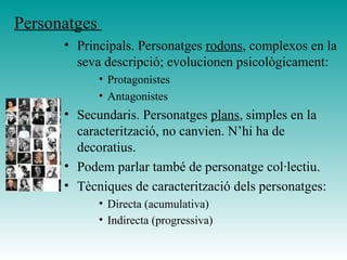 Personatges
• Principals. Personatges rodons, complexos en la
seva descripció; evolucionen psicològicament:
• Protagonistes
• Antagonistes
• Secundaris. Personatges plans, simples en la
caracterització, no canvien. N’hi ha de
decoratius.
• Podem parlar també de personatge col·lectiu.
• Tècniques de caracterització dels personatges:
• Directa (acumulativa)
• Indirecta (progressiva)
 