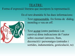 TEATRE:
Forma d’expressió literària que incorpora la representació.
En el text dramàtic hi ha dues informacions:
– Text representable. En forma de diàleg,
monòleg o veu en off.
– Text acotat (entre parèntesi i en
cursiva) dóna indicacions de l’autor
sobre escenari (atrezzo, llum,
decoració) i personatges (entrades i
sortides, indumentària, gesticulació, to)
 