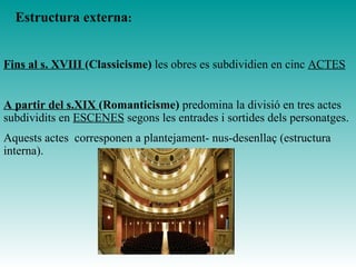 Fins al s. XVIII (Classicisme) les obres es subdividien en cinc ACTES
A partir del s.XIX (Romanticisme) predomina la divisió en tres actes
subdividits en ESCENES segons les entrades i sortides dels personatges.
Aquests actes corresponen a plantejament- nus-desenllaç (estructura
interna).
Estructura externa:
 