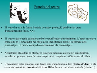 Funció del teatre
• El teatre ha estat la forma literària de major projecció pública (alt grau
d’analfabetisme fins s. XX)
• El teatre clàssic tenia caràcter catàrtic o purificador de sentiments. L’autor suscitava
emocions en l’espectador per mitjà de la identificació amb el sofriment dels
personatges. El públic compadia o abominava els personatges.
• Actualment els autors es plantegen diverses funcions: entretenir, sensibilitzar,
moralitzar, generar una reflexió o simplement complaure estèticament el públic.
• Diferenciem entre les obres que donen més importància al text (teatre d’idees) o als
elements escènics (vessant esteticista). Hi ha formes teatrals no textuals (el mim...)
 