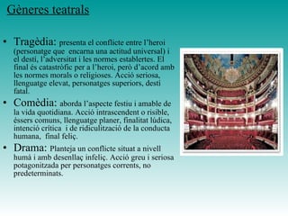 Gèneres teatrals
• Tragèdia: presenta el conflicte entre l’heroi
(personatge que encarna una actitud universal) i
el destí, l’adversitat i les normes establertes. El
final és catastròfic per a l’heroi, però d’acord amb
les normes morals o religioses. Acció seriosa,
llenguatge elevat, personatges superiors, destí
fatal.
• Comèdia: aborda l’aspecte festiu i amable de
la vida quotidiana. Acció intrascendent o risible,
éssers comuns, llenguatge planer, finalitat lúdica,
intenció crítica i de ridiculització de la conducta
humana, final feliç.
• Drama: Planteja un conflicte situat a nivell
humà i amb desenllaç infeliç. Acció greu i seriosa
potagonitzada per personatges corrents, no
predeterminats.
 
