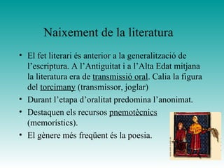 Naixement de la literatura
• El fet literari és anterior a la generalització de
l’escriptura. A l’Antiguitat i a l’Alta Edat mitjana
la literatura era de transmissió oral. Calia la figura
del torcimany (transmissor, joglar)
• Durant l’etapa d’oralitat predomina l’anonimat.
• Destaquen els recursos pnemotècnics
(memorístics).
• El gènere més freqüent és la poesia.
 