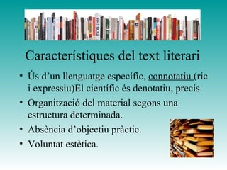 Característiques del text literari
• Ús d’un llenguatge específic, connotatiu (ric
i expressiu)El científic és denotatiu, precís.
• Organització del material segons una
estructura determinada.
• Absència d’objectiu pràctic.
• Voluntat estètica.
 