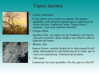 Tòpics literaris
• Locus amoenus.
El lloc idíl·lic on es troben els amants; lloc plaent i
agradable, amb elements naturals que es repeteixen (la
verdor del prat, l'ombra de l'arbre, l'aigua fresca i
regalada...) per crear ambients bucòlics.
• Carpe diem.
Aprofita el dia, no esperis res de l’endemà. Cal viure la
vida amb intensitat i plaer. Implica una reflexió sobre la
fugacitat del temps.
• Beatus ille.
Segons Horaci, caràcter lloable de la vida tranquil·la del
camp, allunyada de la vida bulliciosa de la ciutat, que és
vista com a perniciosa. Valoració de la natura.
• Ubi sunt.
Lament per les coses perdudes. On són, què se n’ha fet?
 