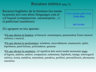 Recursos retòrics (pàg.12)
Recursos lingüístics de la literatura (no només
la poesia) així com altres llenguatges com el
col·loquial (comparacions, onomatopeies...) i
el publicitari (metàfores)
I l’or s’escola sobre el riu.
Carles Riba
METÀFORA
•Els que afecten la fonètica: al·literació, onomatopeia, paranomàsia.Tenen intenció
eufònica i musical.
•Els que afecten la morfosintaxi: asíndeton, encavallament, enumeració, epítet,
hipèrbaton, paral·lelisme, polisíndeton, quiasme.
•Els que afecten la semàntica (el significat dels mots) també anomenats trops:
al·legoria, anàfora, antítesi, comparació, eufemisme, hipèrbole, imatge, interrogació
retòrica, ironia, metàfora, metonímia, paradoxa, perífrasi, personificació, pleonasme,
sinestèsia.
Els agrupem en tres apartats:
 