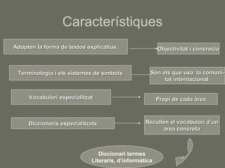 Característiques Adopten la forma de textos explicatius . Objectivitat i concreció Terminologia i els sistemes de símbols Són els que usa  la comuni- tat internacional  Vocabulari especialitzat Propi de cada àrea Diccionaris especialitzats Recullen el vocabulari d’un area concreta Diccionari termes Literaris, d’informàtica 