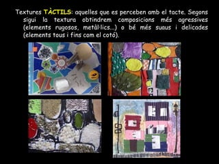 Textures  TÀCTILS : aquelles que es perceben amb el tacte. Segons sigui la textura obtindrem composicions més agressives (elements rugosos, metàl·lics...) o bé més suaus i delicades (elements tous i fins com el cotó). 
