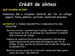 Crèdit de síntesi QUÈ HAUREM DE FER? Comenceu  JA  a recopilar material per fer un collage: papers, fotos, plàstics, cartrons i materials diversos. ACTIVITAT 1:   ESBOÇ DESCRIPTIU I COMUNICATIU DEL PAISATGE Sortireu a la mar i caminareu per la platja. Amb el vostre equip base haureu de triar un paisatge per representar-lo després amb la tècnica del collage. Cadascú de vosaltres fareu un esbós esquemàtic del paisatge posant anotacions de quins materials emprareu per fer el collage. O sigui, que heu de dibuixar amb la idea del collage que us agradaria fer. Material que heu de portar a l’excursió: estoig amb llapis, goma i colors de fusta i fulls DIN A4. 