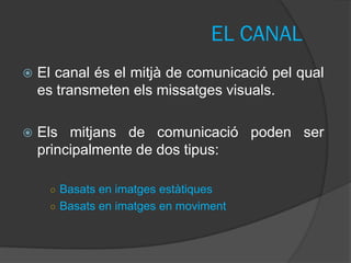 EL CANAL
   El canal és el mitjà de comunicació pel qual
    es transmeten els missatges visuals.

   Els mitjans de comunicació poden ser
    principalmente de dos tipus:

     ○ Basats en imatges estàtiques
     ○ Basats en imatges en moviment
 