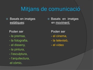 Mitjans de comunicació
   Basats en imatges      Basats en imatges
    estàtiques:             en moviment:

    Poden ser               Poden ser
    - la premsa,            - el cinema,
    - la fotografia,        - la televisió,
    - el disseny,           - el vídeo
    - la pintura,
    - l’esculptura,
    - l’arquitectura,
    -el còmic.
 