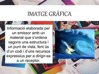 IMATGE GRÀFICA 
Informació elaborada per 
un emissor amb un 
material que s’ordena 
segons una estructura i 
un punt de vista, fent ús 
d’un codi i d’uns recursos 
expressius per a dirigir-se 
a un receptor. 
 