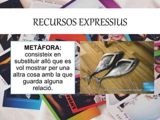 RECURSOS EXPRESSIUS 
METÀFORA: 
consisteix en 
substituir allò que es 
vol mostrar per una 
altra cosa amb la que 
guarda alguna 
relació. 
 