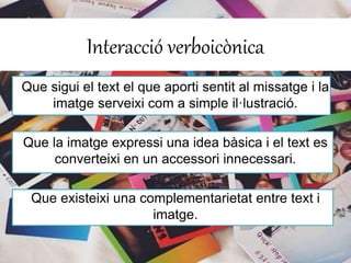 Interacció verboicònica 
Que sigui el text el que aporti sentit al missatge i la 
imatge serveixi com a simple il·lustració. 
Que la imatge expressi una idea bàsica i el text es 
converteixi en un accessori innecessari. 
Que existeixi una complementarietat entre text i 
imatge. 
 