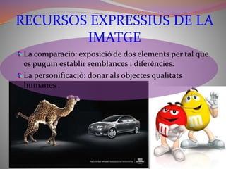 RECURSOS EXPRESSIUS DE LA 
IMATGE 
La comparació: exposició de dos elements per tal que 
es puguin establir semblances i diferències. 
La personificació: donar als objectes qualitats 
humanes . 
 
