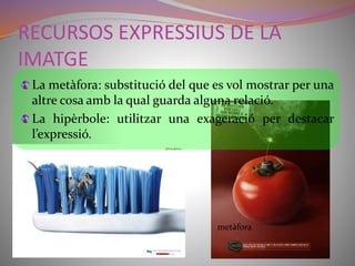 RECURSOS EXPRESSIUS DE LA 
IMATGE 
La metàfora: substitució del que es vol mostrar per una 
altre cosa amb la qual guarda alguna relació. 
La hipèrbole: utilitzar una exageració per destacar 
l’expressió. 
hipèrbole 
metàfora 
 